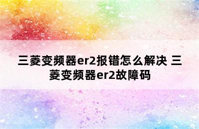 三菱变频器er2报错怎么解决 三菱变频器er2故障码